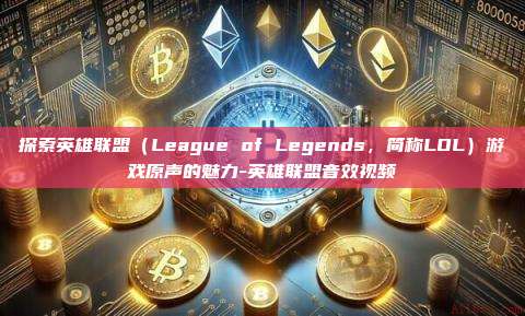 探索英雄联盟（League of Legends，简称LOL）游戏原声的魅力-英雄联盟音效视频