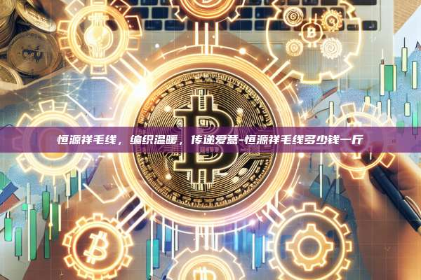 恒源祥毛线，编织温暖，传递爱意-恒源祥毛线多少钱一斤