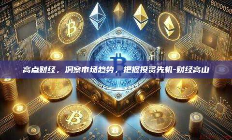 高点财经,洞察市场趋势,把握投资先机-财经高山