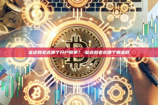 富途和老虎哪个开户简单？-富途和老虎哪个佣金低