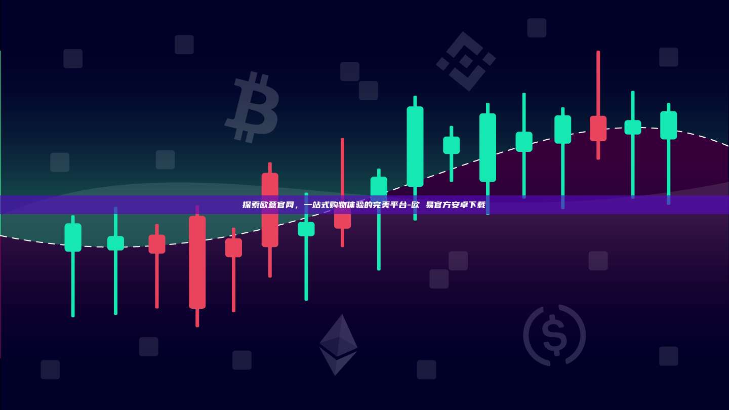 探索欧意官网，一站式购物体验的完美平台-欧 易官方安卓下载