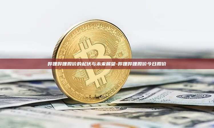 哔哩哔哩股价的起伏与未来展望-哔哩哔哩股价今日股价