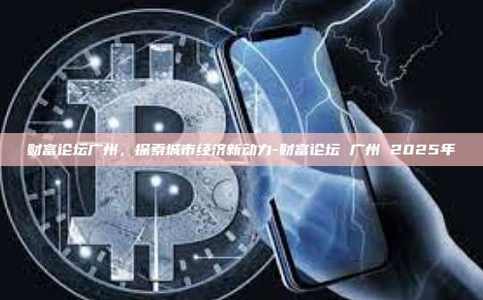 财富论坛广州,探索城市经济新动力-财富论坛 广州 2025年