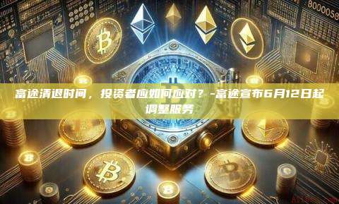 富途清退时间，投资者应如何应对？-富途宣布6月12日起调整服务