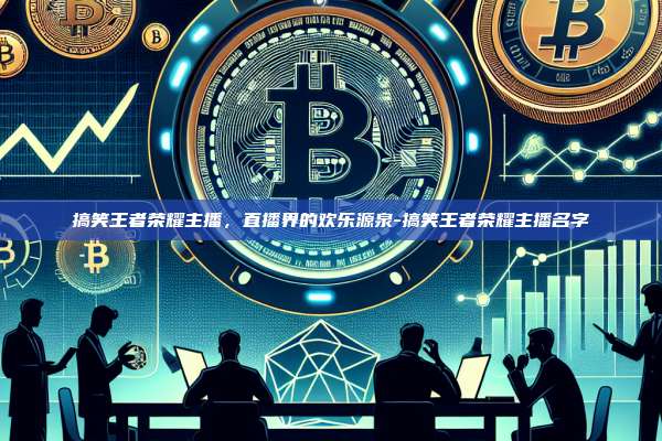 搞笑王者荣耀主播，直播界的欢乐源泉-搞笑王者荣耀主播名字