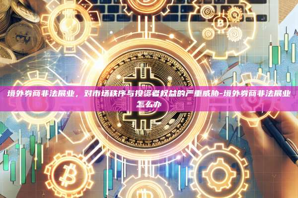 境外券商非法展业，对市场秩序与投资者权益的严重威胁-境外券商非法展业怎么办