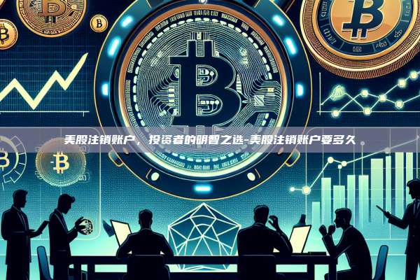 美股注销账户，投资者的明智之选-美股注销账户要多久