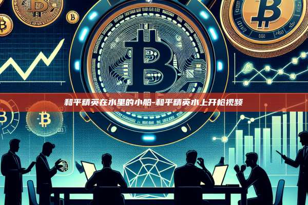 和平精英在水里的小船-和平精英水上开枪视频