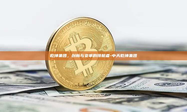 乾坤集团,创新与变革的领航者-中天乾坤集团