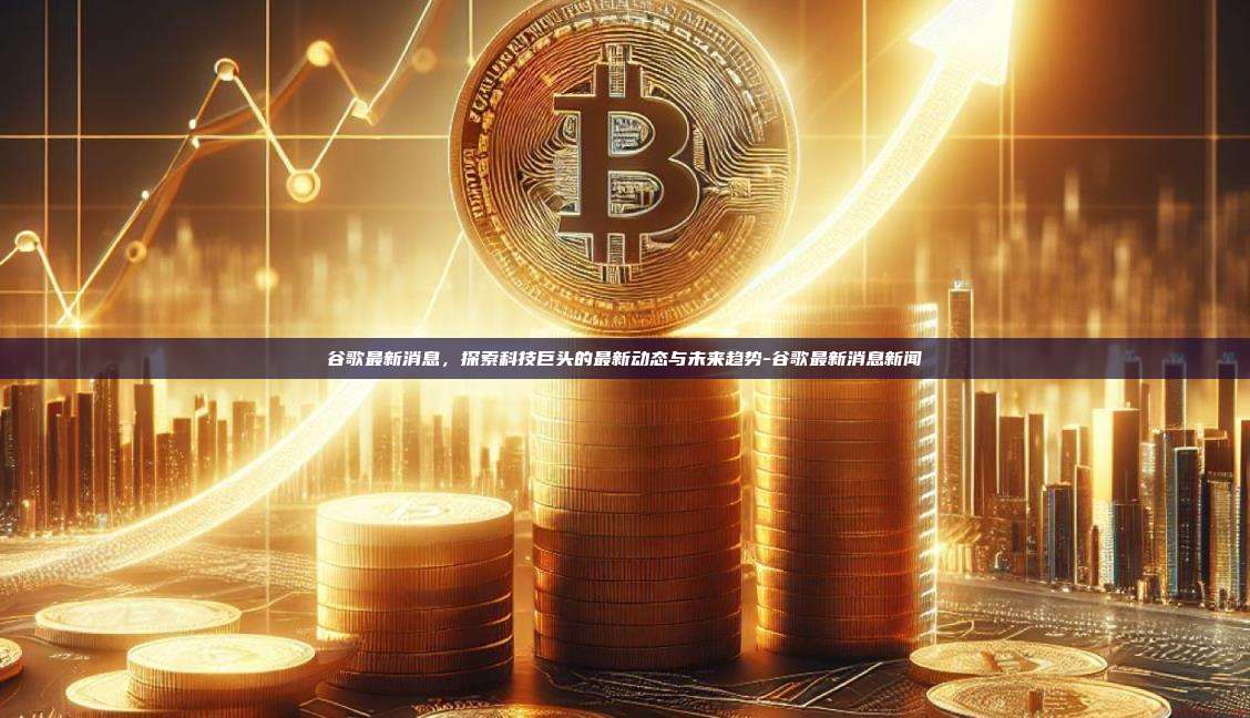 谷歌最新消息,探索科技巨头的最新动态与未来趋势-谷歌最新消息新闻
