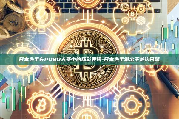日本选手在PUBG大赛中的精彩表现-日本选手讲出王楚钦问题